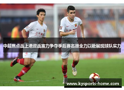 中超焦点战上港迎战富力争夺季后赛名额全力以赴展现球队实力