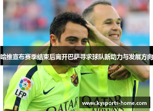 哈维宣布赛季结束后离开巴萨寻求球队新动力与发展方向