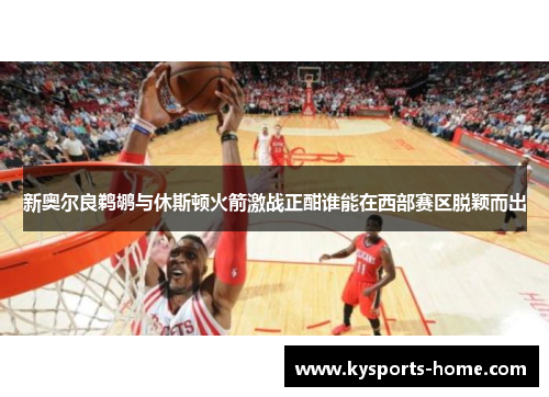 新奥尔良鹈鹕与休斯顿火箭激战正酣谁能在西部赛区脱颖而出