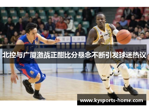 北控与广厦激战正酣比分悬念不断引发球迷热议